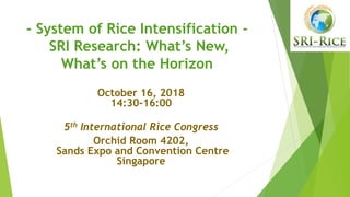 - System of Rice Intensification -
SRI Research: What’s New,
What’s on the Horizon
October 16, 2018
14:30-16:00
5th International Rice Congress
Orchid Room 4202,
Sands Expo and Convention Centre
Singapore
 