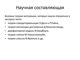 Научная составляющая
Базовые теории мотивации, которые нашли отражение в
экспресс-тесте:
• теория самодетерминации Э.Деси и Р.Райна,
• теория мотивации достижения Д.Макклелланда,
• двухфакторная модель Ф.Герцберга,
• теория потока М.Чиксентмихайи,
• теория смысла В.Франкла и др.
 
