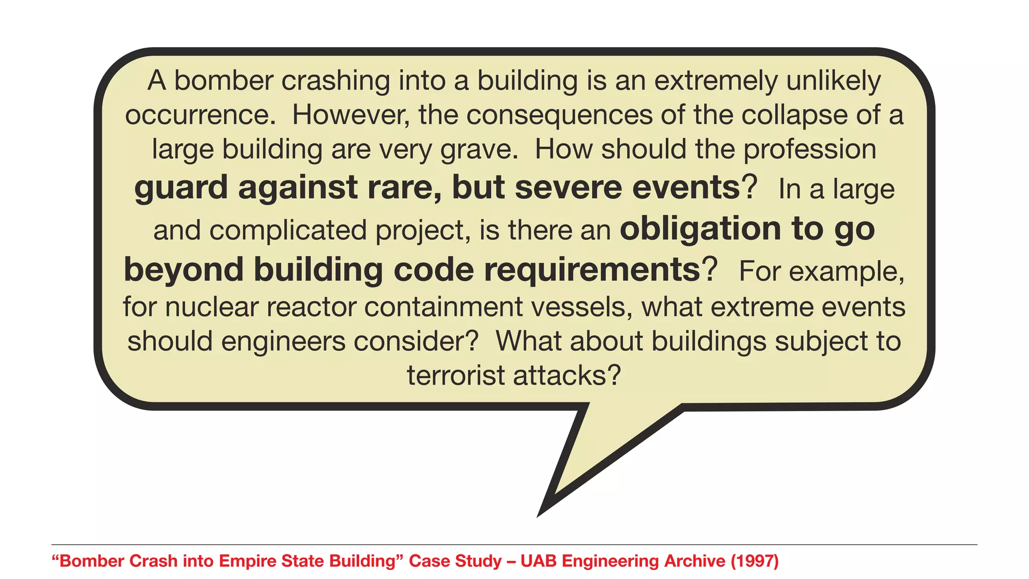 “Bomber Crash into Empire State Building” Case Study – UAB Engineering Archive (1997)
A bomber crashing into a building is an extremely unlikely
occurrence. However, the consequences of the collapse of a
large building are very grave. How should the profession
guard against rare, but severe events? In a large
and complicated project, is there an obligation to go
beyond building code requirements? For example,
for nuclear reactor containment vessels, what extreme events
should engineers consider? What about buildings subject to
terrorist attacks?
 