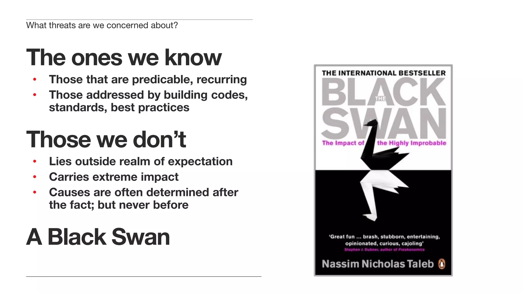The ones we know
• Those that are predicable, recurring
• Those addressed by building codes,
standards, best practices
Those we don’t
• Lies outside realm of expectation
• Carries extreme impact
• Causes are often determined after
the fact; but never before
A Black Swan
What threats are we concerned about?
 