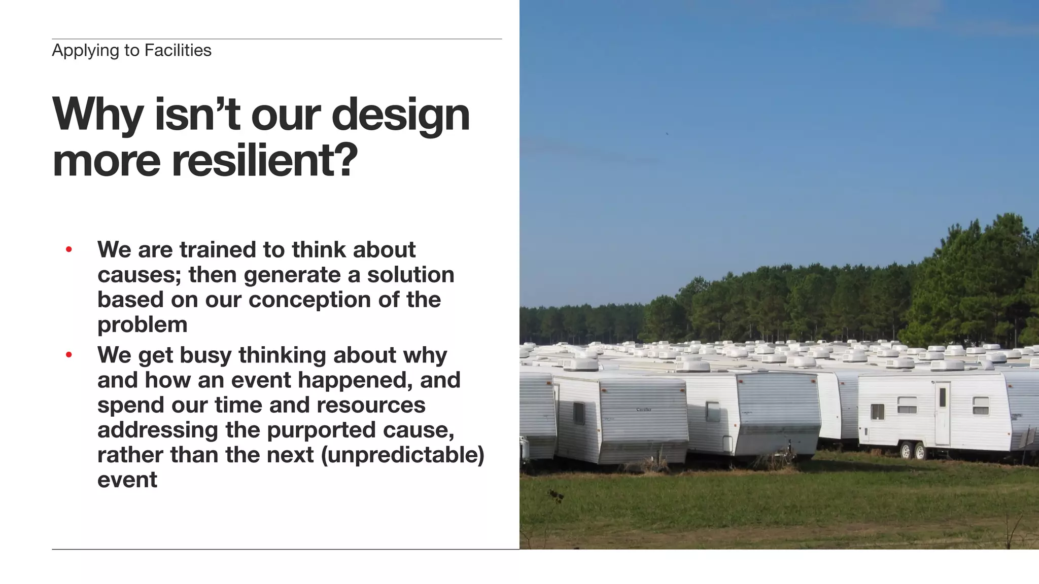 Why isn’t our design
more resilient?
• We are trained to think about
causes; then generate a solution
based on our conception of the
problem
• We get busy thinking about why
and how an event happened, and
spend our time and resources
addressing the purported cause,
rather than the next (unpredictable)
event
Applying to Facilities
 