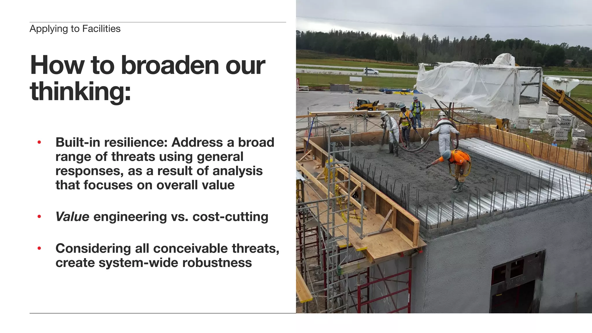 How to broaden our
thinking:
• Built-in resilience: Address a broad
range of threats using general
responses, as a result of analysis
that focuses on overall value
• Value engineering vs. cost-cutting
• Considering all conceivable threats,
create system-wide robustness
Applying to Facilities
 