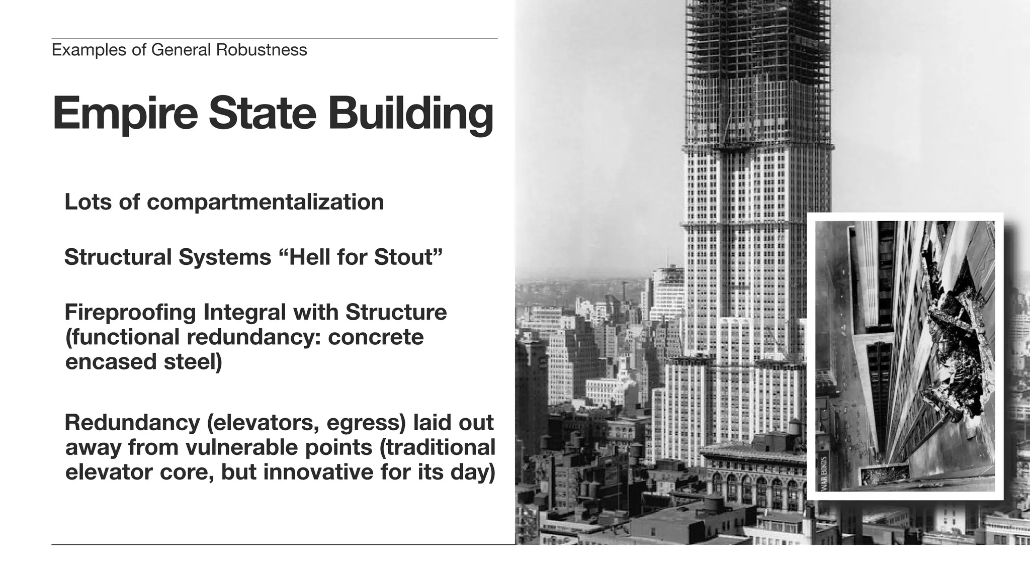 Empire State Building
Lots of compartmentalization
Structural Systems “Hell for Stout”
Fireproofing Integral with Structure
(functional redundancy: concrete
encased steel)
Redundancy (elevators, egress) laid out
away from vulnerable points (traditional
elevator core, but innovative for its day)
Examples of General Robustness
 