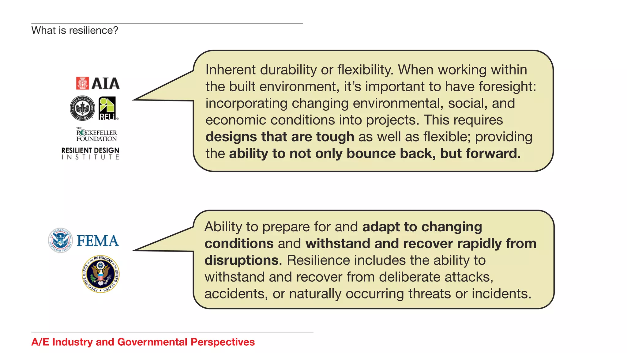A/E Industry and Governmental Perspectives
What is resilience?
Inherent durability or flexibility. When working within
the built environment, it’s important to have foresight:
incorporating changing environmental, social, and
economic conditions into projects. This requires
designs that are tough as well as flexible; providing
the ability to not only bounce back, but forward.
Ability to prepare for and adapt to changing
conditions and withstand and recover rapidly from
disruptions. Resilience includes the ability to
withstand and recover from deliberate attacks,
accidents, or naturally occurring threats or incidents.
 