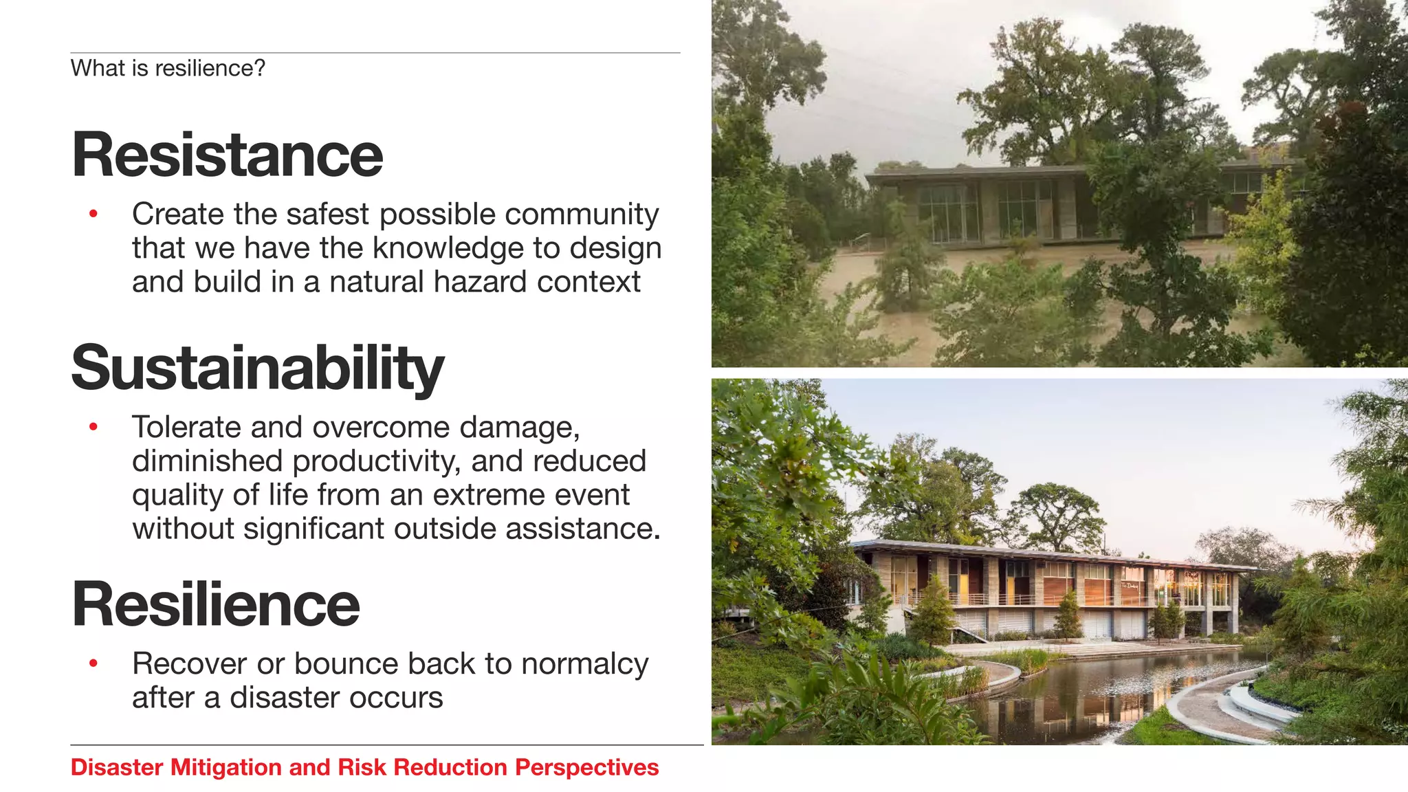 Disaster Mitigation and Risk Reduction Perspectives
Resistance
• Create the safest possible community
that we have the knowledge to design
and build in a natural hazard context
Sustainability
• Tolerate and overcome damage,
diminished productivity, and reduced
quality of life from an extreme event
without significant outside assistance.
Resilience
• Recover or bounce back to normalcy
after a disaster occurs
What is resilience?
 
