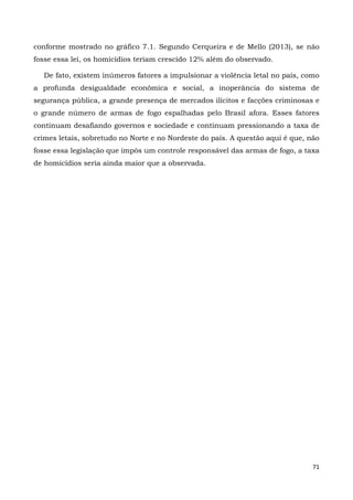 71
conforme mostrado no gráfico 7.1. Segundo Cerqueira e de Mello (2013), se não
fosse essa lei, os homicídios teriam crescido 12% além do observado.
De fato, existem inúmeros fatores a impulsionar a violência letal no país, como
a profunda desigualdade econômica e social, a inoperância do sistema de
segurança pública, a grande presença de mercados ilícitos e facções criminosas e
o grande número de armas de fogo espalhadas pelo Brasil afora. Esses fatores
continuam desafiando governos e sociedade e continuam pressionando a taxa de
crimes letais, sobretudo no Norte e no Nordeste do país. A questão aqui é que, não
fosse essa legislação que impôs um controle responsável das armas de fogo, a taxa
de homicídios seria ainda maior que a observada.
 