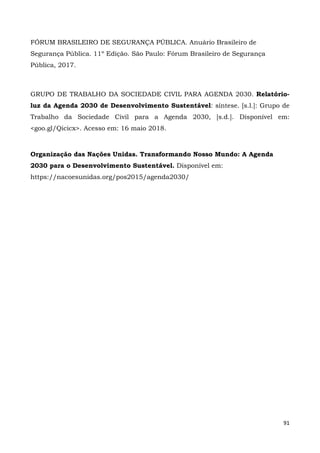 91
FÓRUM BRASILEIRO DE SEGURANÇA PÚBLICA. Anuário Brasileiro de
Segurança Pública. 11º Edição. São Paulo: Fórum Brasileiro de Segurança
Pública, 2017.
GRUPO DE TRABALHO DA SOCIEDADE CIVIL PARA AGENDA 2030. Relatório-
luz da Agenda 2030 de Desenvolvimento Sustentável: síntese. [s.l.]: Grupo de
Trabalho da Sociedade Civil para a Agenda 2030, [s.d.]. Disponível em:
<goo.gl/Qicicx>. Acesso em: 16 maio 2018.
Organização das Nações Unidas. Transformando Nosso Mundo: A Agenda
2030 para o Desenvolvimento Sustentável. Disponível em:
https://nacoesunidas.org/pos2015/agenda2030/
 