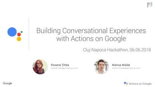 Building Conversational Experiences
with Actions on Google
Roxana Țîrlea
roxana.tirlea@ p3-group.com
Marius Mailat
m arius.m ailat@ p3-group.com
Cluj-Napoca Hackathon, 06.06.2018
 