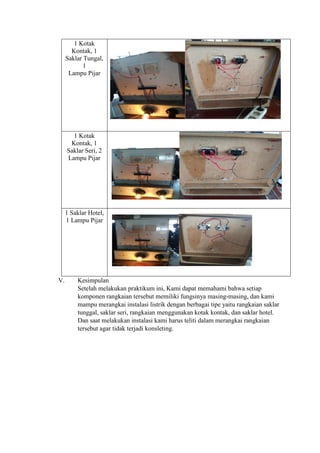 1 Kotak
Kontak, 1
Saklar Tungal,
1
Lampu Pijar
1 Kotak
Kontak, 1
Saklar Seri, 2
Lampu Pijar
1 Saklar Hotel,
1 Lampu Pijar
V. Kesimpulan
Setelah melakukan praktikum ini, Kami dapat memahami bahwa setiap
komponen rangkaian tersebut memiliki fungsinya masing-masing, dan kami
mampu merangkai instalasi listrik dengan berbagai tipe yaitu rangkaian saklar
tunggal, saklar seri, rangkaian menggunakan kotak kontak, dan saklar hotel.
Dan saat melakukan instalasi kami harus teliti dalam merangkai rangkaian
tersebut agar tidak terjadi konsleting.
 