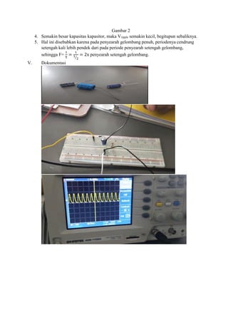 Gambar 2
4. Semakin besar kapasitas kapasitor, maka Vripple semakin kecil, begitupun sebaliknya.
5. Hal ini disebabkan karena pada penyearah gelombang penuh, periodenya cendrung
setengah kali lebih pendek dari pada periode penyearah setengah gelombang,
sehingga F=
1
T
=
1
1
2⁄
= 2x penyearah setengah gelombang.
V. Dokumentasi
 