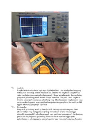 VI. Analisis
Rangkai sirkuit sedemikian rupa seperti pada jobsheet, Lalu amati gelombang yang
tertara pada osiloskop. Dalam praktikum ini, terdapat dua rangkaian yang berbeda
yakni rangkaian penyearah gelombang penuh 4 dioda tanpa kapasitor dan rangkaian
penyearah gelombang penuh 4 dioda dengan kapasitor. Dan pada kedua rangkaian
tersebut terjadi perbedaan pada gelombang yang dihasilkan yakni rangkaiannya yang
menggunakan kapasitor akan menghasilkan gelombang yang lurus dan stabil (sedikit
ripple) dibanding yang tanpa kapasitor.
VII. Kesimpulan
Penyearah gelombang penuh (4 dioda) adalah sistem penyearah dengan 4 dioda
(dioda bridge) yang menggunakan prinsip forward dan reverse bias sehingga
diperoleh tegangan DC gelombang penuh yang stabil dari tegangan AC. Berdasarkan
praktikum ini, penyearah gelombang penuh ini masih memiliki ripple pada
gelombangnya , sehingga perlu adanya kapasitor agar ripplenya berkurang. Semakin
 
