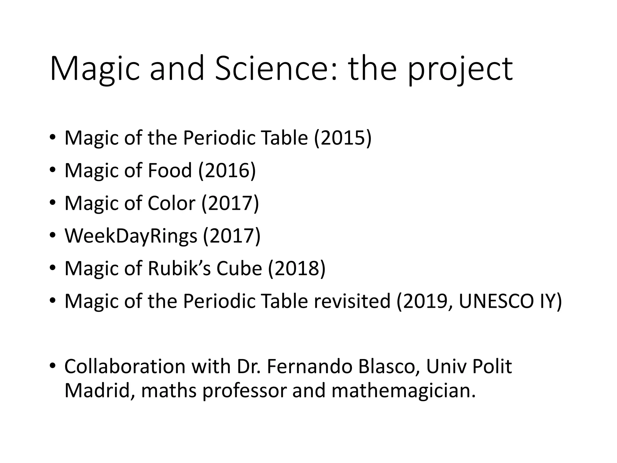 Magic and Science: the project
• Magic of the Periodic Table (2015)
• Magic of Food (2016)
• Magic of Color (2017)
• WeekDayRings (2017)
• Magic of Rubik’s Cube (2018)
• Magic of the Periodic Table revisited (2019, UNESCO IY)
• Collaboration with Dr. Fernando Blasco, Univ Polit
Madrid, maths professor and mathemagician.
 