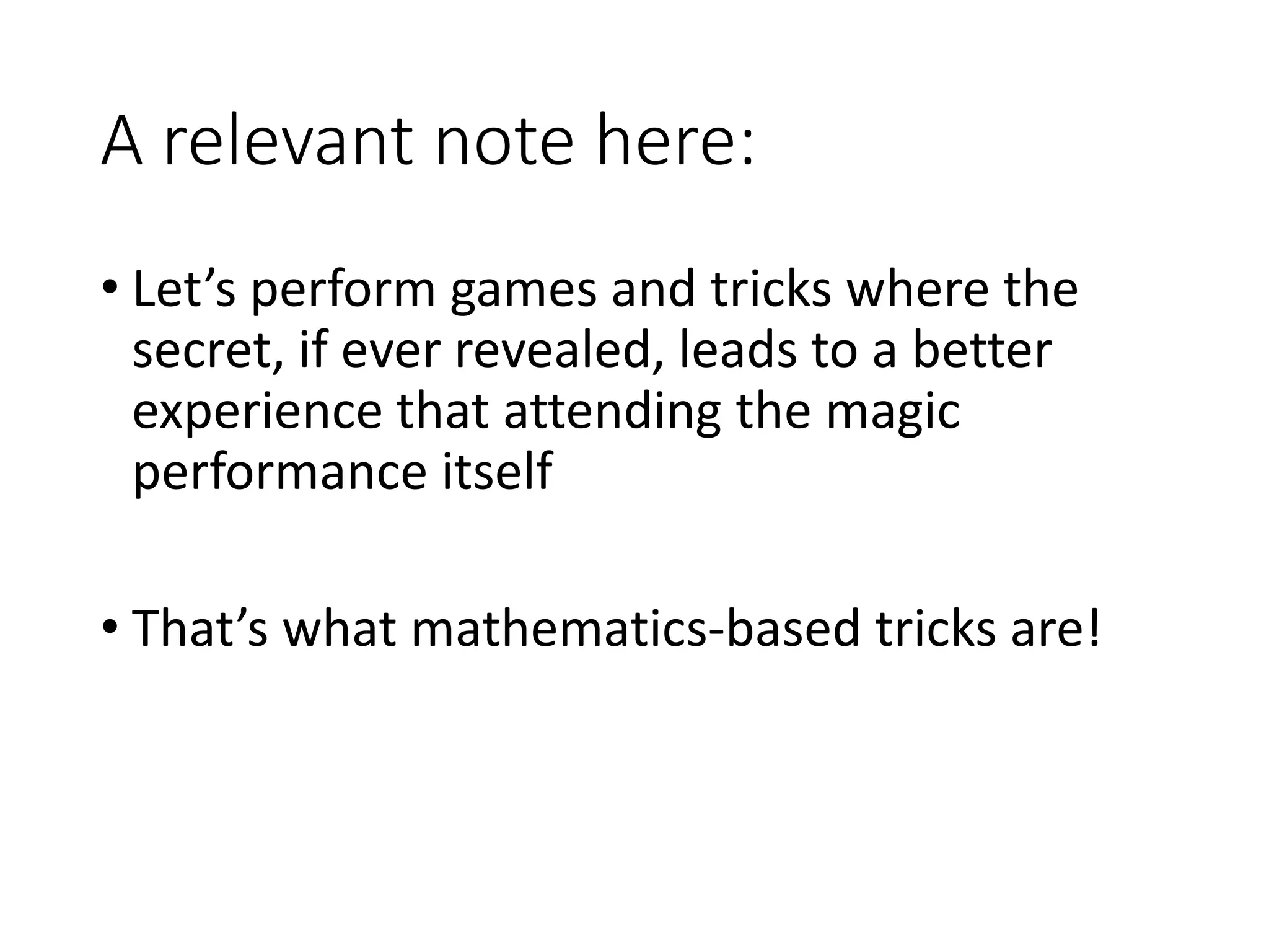 A relevant note here:
• Let’s perform games and tricks where the
secret, if ever revealed, leads to a better
experience that attending the magic
performance itself
• That’s what mathematics-based tricks are!
 
