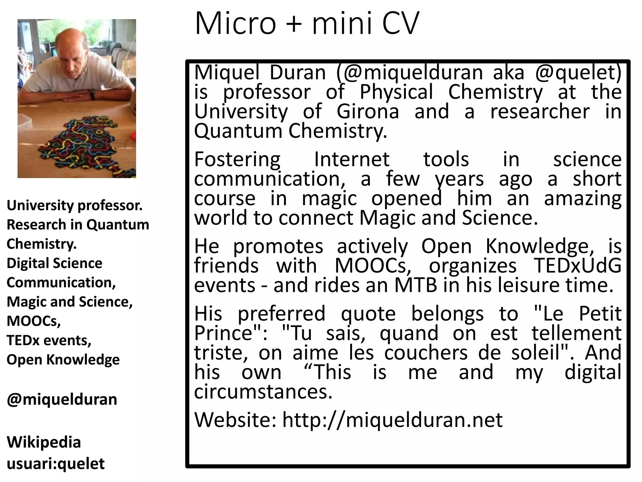 Micro + mini CV
Miquel Duran (@miquelduran aka @quelet)
is professor of Physical Chemistry at the
University of Girona and a researcher in
Quantum Chemistry.
Fostering Internet tools in science
communication, a few years ago a short
course in magic opened him an amazing
world to connect Magic and Science.
He promotes actively Open Knowledge, is
friends with MOOCs, organizes TEDxUdG
events - and rides an MTB in his leisure time.
His preferred quote belongs to "Le Petit
Prince": "Tu sais, quand on est tellement
triste, on aime les couchers de soleil". And
his own “This is me and my digital
circumstances.
Website: http://miquelduran.net
University professor.
Research in Quantum
Chemistry.
Digital Science
Communication,
Magic and Science,
MOOCs,
TEDx events,
Open Knowledge
@miquelduran
Wikipedia
usuari:quelet
 