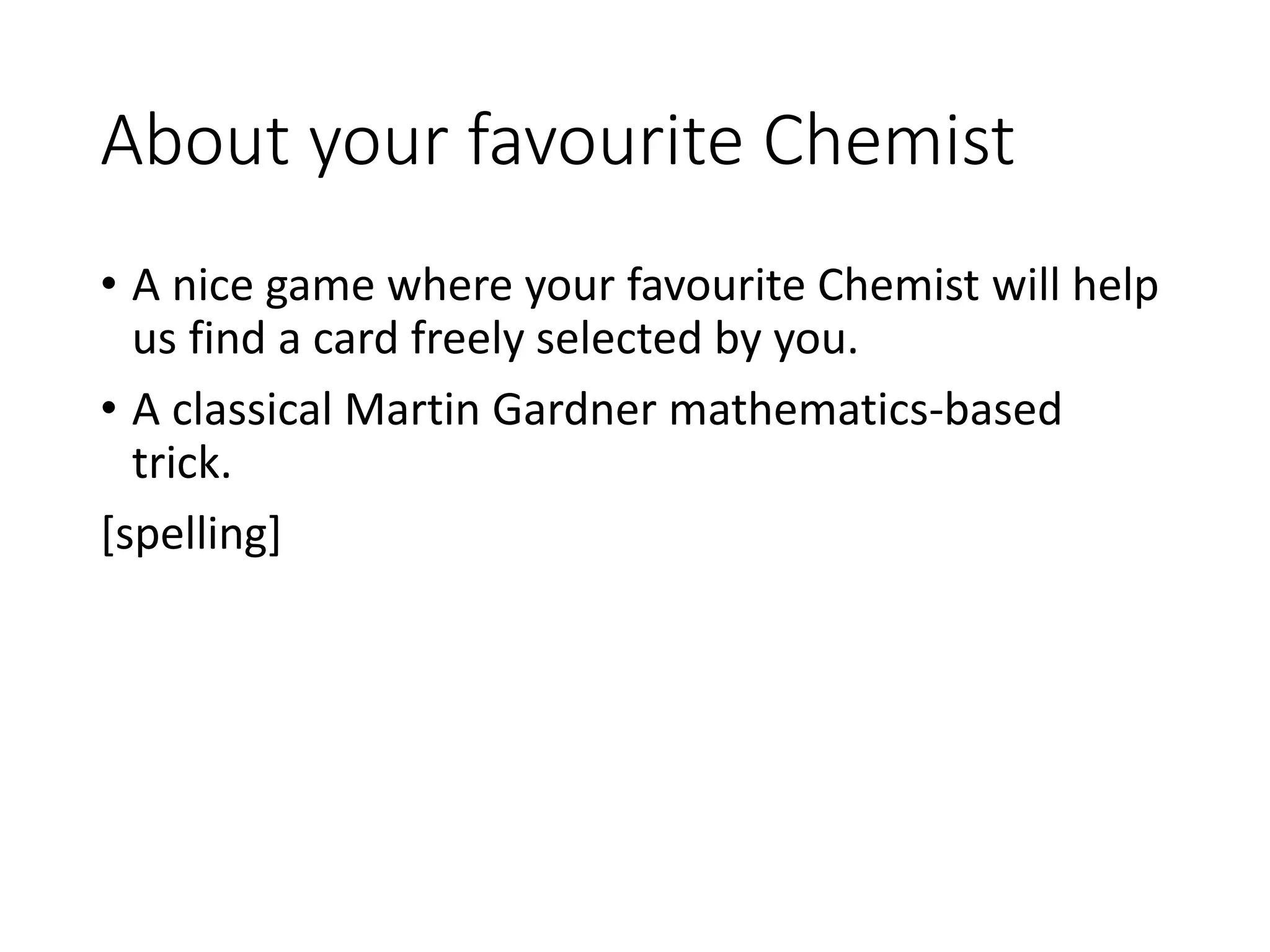 About your favourite Chemist
• A nice game where your favourite Chemist will help
us find a card freely selected by you.
• A classical Martin Gardner mathematics-based
trick.
[spelling]
 