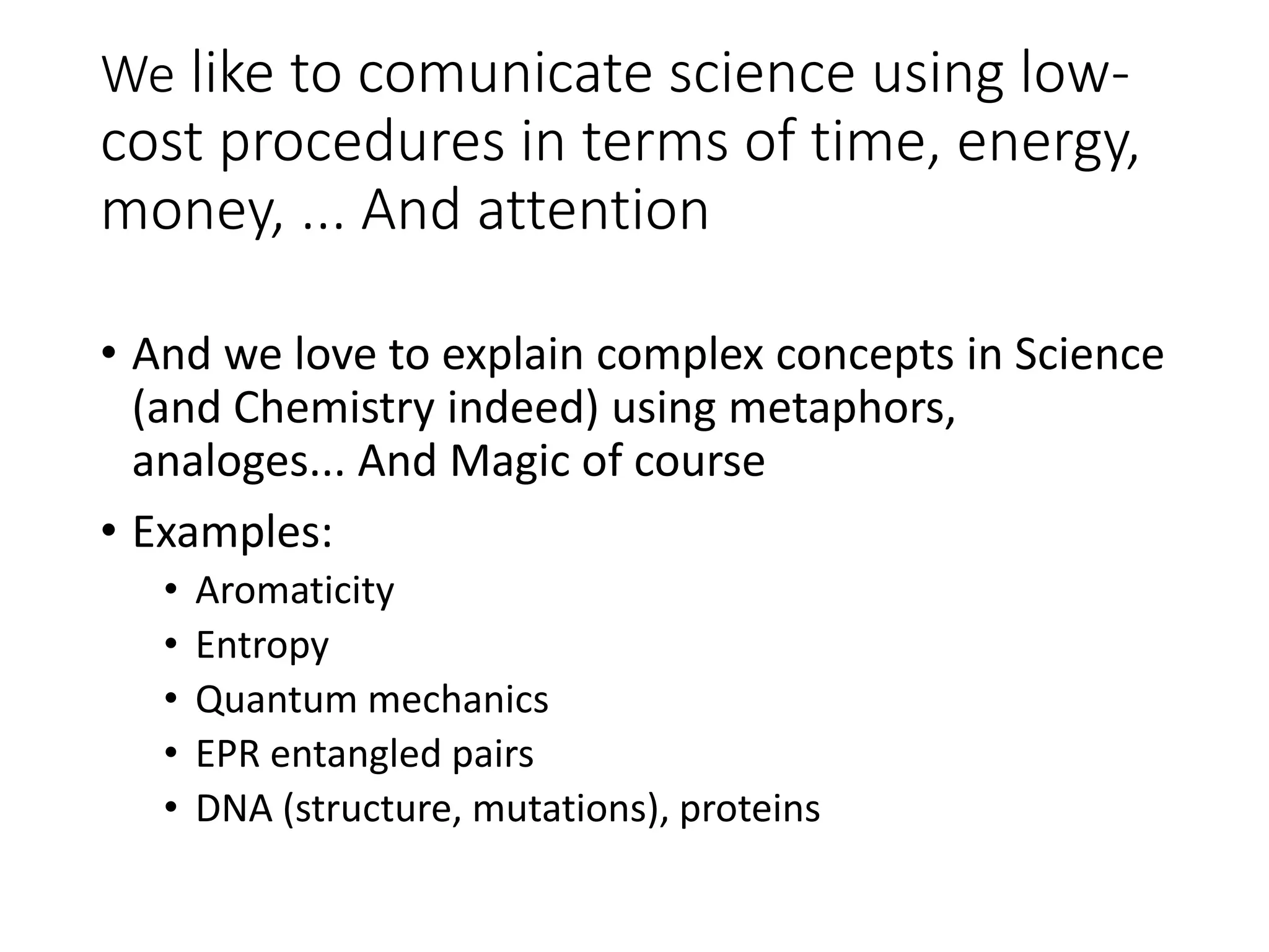 We like to comunicate science using low-
cost procedures in terms of time, energy,
money, ... And attention
• And we love to explain complex concepts in Science
(and Chemistry indeed) using metaphors,
analoges... And Magic of course
• Examples:
• Aromaticity
• Entropy
• Quantum mechanics
• EPR entangled pairs
• DNA (structure, mutations), proteins
 
