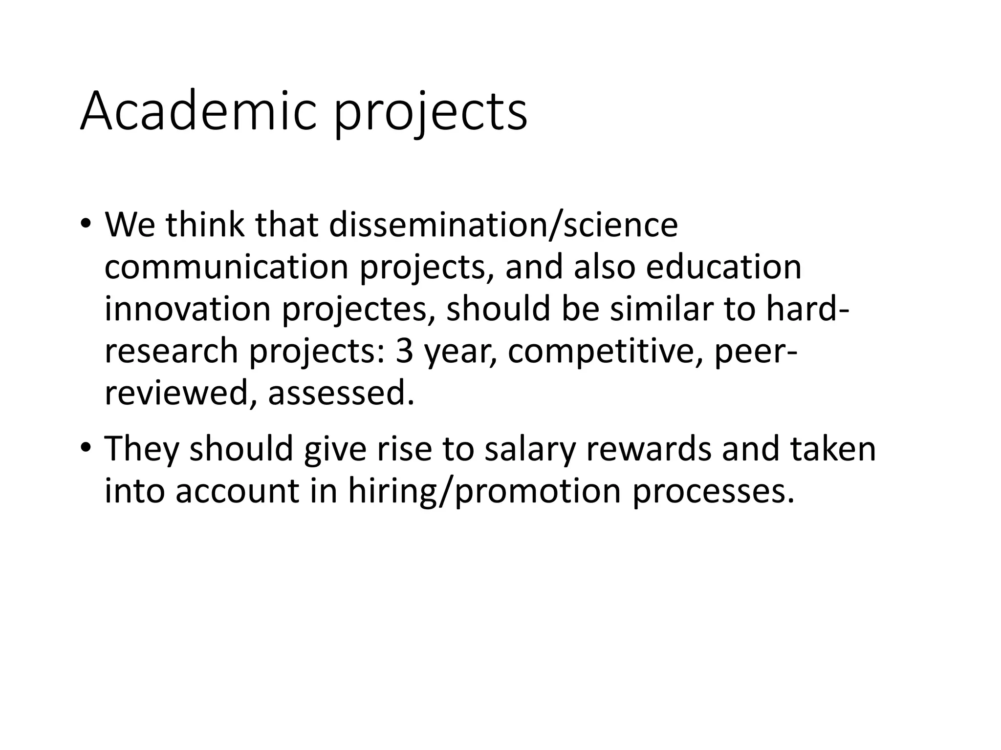 Academic projects
• We think that dissemination/science
communication projects, and also education
innovation projectes, should be similar to hard-
research projects: 3 year, competitive, peer-
reviewed, assessed.
• They should give rise to salary rewards and taken
into account in hiring/promotion processes.
 