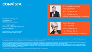 Die Inhalte dieser Präsentation sind das geistige Eigentum der ConVista Consulting AG („ConVista“) und dementsprechend insbesondere urheberrechtlich geschützt. Jede weitere Verwendung sowie die Weitergabe an Dritte im Original, als
Kopie, in Auszügen, elektronischer Form oder durch eine inhaltsähnliche Darstellung oder von abgeleiteten Ergebnissen bedarf der Zustimmung der ConVista Consulting AG. Dritte, zu denen diese Präsentation gleichwohl gelangt, werden
ausdrücklich darauf hingewiesen, dass sie keine Rechtsfolgen aus der Kenntnisnahme dieser Präsentation herleiten können.
Da die in unseren Präsentationen enthaltenen Informationen und Angaben lediglich die jeweils aktuellen Gegebenheiten und unsere Einschätzungen wiedergeben, unterliegen diese Informationen und Angaben Änderungen der Gegebenheiten
und unserer Einschätzungen, die hiermit ausdrücklich vorbehalten werden. ConVista ist nicht verpflichtet, auf Änderungen der Gegebenheiten und Einschätzungen von ConVista hinzuweisen.
Für die Erstellung von Präsentationen stützt sich ConVista unter anderem auf öffentlich zugängliche Informationen sowie auf Informationen und Angaben, die von dem Adressaten der Präsentation oder Dritten zur Verfügung gestellt wurden,
ohne deren Richtigkeit, Vollständigkeit, Genauigkeit und Angemessenheit, zu überprüfen. Obwohl unsere Präsentationen sorgfältig erstellt werden, kann deshalb nicht ausgeschlossen werden, dass die in Präsentationen enthaltenen
Informationen und Angaben unvollständig oder fehlerhaft sind.
Für die Durchführung von Projekten sind allein die hierzu geschlossenen bzw. künftig abzuschließenden Verträge maßgeblich.
ConVista Consulting AG
Im Zollhafen 15/17
50678 Köln-Rheinauhafen
Tel.: +49 221 88826-0
E-Mail: Info_Cologne@ConVista.com
www.ConVista.com
Germany, Switzerland, UK, Austria, Spain, USA, Hungary,
Russia, Serbia, Brazil, Israel, Singapore, India, France
Dr. Thomas Schönemeier
Managing Partner
+49 (221) 88826 304
+49 (151) 580 888 68
Thomas.Schoenemeier@ConVista.com
Out testimonials
Miriam Schönberg
Lead Consultant
+49 (221) 88826 678
+49 (151) 580 889 04
Miriam.Schoenberg@ConVista.com
 