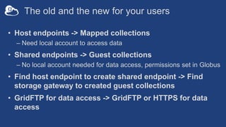 The old and the new for your users
• Host endpoints -> Mapped collections
– Need local account to access data
• Shared endpoints -> Guest collections
– No local account needed for data access, permissions set in Globus
• Find host endpoint to create shared endpoint -> Find
storage gateway to created guest collections
• GridFTP for data access -> GridFTP or HTTPS for data
access
 