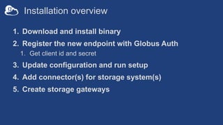 Installation overview
1. Download and install binary
2. Register the new endpoint with Globus Auth
1. Get client id and secret
3. Update configuration and run setup
4. Add connector(s) for storage system(s)
5. Create storage gateways
 