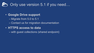 Only use version 5.1 if you need…
• Google Drive support
– Migrate from 5.0 to 5.1
– Contact us for migration documentation
• HTTPS access to data
– with guest collections (shared endpoint)
 