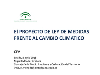 CFV
Sevilla, 8 junio 2018
Miguel Méndez Jiménez
Consejería de Medio Ambiente y Ordenación del Territorio
jmiguel.mendez@juntadeandalucia.es
El PROYECTO DE LEY DE MEDIDAS
FRENTE AL CAMBIO CLIMATICO
 