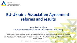 EU-Ukraine Association Agreement:
reforms and results
Veronika Movchan
Institute for Economic Research and Policy Consulting
The presentation is based on the materials developed within 3dcftas.eu project funded by the SIDA
For the conference “The European Union and Ukraine: How to enhance the cooperation and maintain the
reform process?”
Berlin, Representation of the European Commission in Germany, 7 June 2018
 