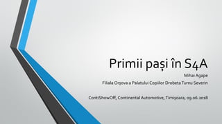 Primii pași în S4A
Mihai Agape
Filiala Orșova a Palatului Copiilor Drobeta Turnu Severin
ContiShowOff, Continental Automotive, Timișoara, 09.06.2018
 