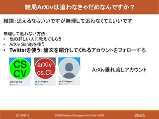 2018ⒸSeitaro Shinagawa AHC-lab NAIST
結局ArXivは追わなきゃだめなんですか？
結論：追えるならいいですが無理して追わなくてもいいです
無理して追わない方法：
• 他の詳しい人に教えてもらう
• ArXiv Sanityを使う
• Twitterを使う: 論文を紹介してくれるアカウントをフォローする
ArXiv垂れ流しアカウント
2018/6/11 22/65
 