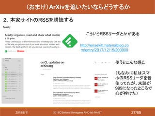 2018ⒸSeitaro Shinagawa AHC-lab NAIST
（おまけ）ArXivを追いたいならどうするか
２．本家サイトのRSSを購読する
http://ensekitt.hatenablog.co
m/entry/2017/12/15/200000
こういうRSSリーダとかがある
使うとこんな感じ
（ちなみに私はスマ
ホのRSSリーダを昔
使ってたが、未読が
999になったところで
心が挫けた）
2018/6/11 27/65
 