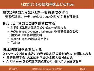2018ⒸSeitaro Shinagawa AHC-lab NAIST
（おまけ）その他効率を上げるTips
論文が見当たらないとき→著者名でググる
著者の論文、コード、project pageのリンクがある可能性
Review，巷の口コミを参考にする
• NIPS, ICLRは査読者のレビューが見れる
• ArXivtimes, cvpaperchallenge, 各種勉強会などの
論文の日本語解説資料
• Reddit（海外の雑談掲示板）
• Twitter
日本語資料を参考にする
とっつきにくい論文は近い内容で日本語の資料がないか探してみる
• 言語処理学会・人工知能学会の全国大会・論文誌
• ArXivtimesなどの論文要点まとめ，個人による解説記事
2018/6/11 31/65
 