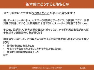 2018ⒸSeitaro Shinagawa AHC-lab NAIST
基本的にどうすると落ちるか
当たり前のことですがツッコミどころが多いと落ちます！
例：データセットが小さい、人工データ（簡単なデータ）でしか実験してない、比較
対象が間違っている、比較実験が十分でない、ストーリーが理解できない、etc.
その他、図が汚い、参考文献の書式が揃ってない、タイポが沢山あるがあれば
それだけで査読者の心象が悪くなる
論文のウリに対して、ツッコミどころがあるごとに評価が削られていくとみて良い
[ウリ]
• 驚愕の新規の発見をした
• 今までできなかったようなことができるようになった
• 徹底的に網羅的な調査をした
など
2018/6/11 40/65
 