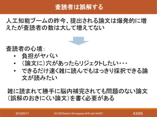2018ⒸSeitaro Shinagawa AHC-lab NAIST
査読者は誤解する
人工知能ブームの昨今、提出される論文は爆発的に増
えたが査読者の数は大して増えてない
査読者の心境：
• 負担がヤバい
• （論文に）穴があったらリジェクトしたい・・・
• できるだけ速く雑に読んでもはっきり採択できる論
文が読みたい
雑に読まれて勝手に脳内補完されても問題のない論文
（誤解のおきにくい論文）を書く必要がある
2018/6/11 43/65
 