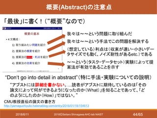 2018ⒸSeitaro Shinagawa AHC-lab NAIST
概要(Abstract)の注意点
「最後」に書く！（“概要”なので）
CMU教授直伝の論文の書き方
http://yamaguchiyuto.hatenablog.com/entry/2016/01/18/154613
“Don‘t go into detail in abstract”（特に手法・実験についての説明）
“アブストには詳細を書かない。…読者がアブストに期待しているのは「その
論文によって何ができるようになったのか（What）」を知ることであって、「ど
のようにしたのか（How）」ではない。”
我々は～～という問題に取り組んだ
我々は～～という手法でこの問題を解決する
（想定している）利点は（収束が速い・小さいデー
タサイズでも動く、ノイズ耐性があるetc.）である
～～という（タスク・データセット）実験によって提
案法が有効であることを示す
2018/6/11 44/65
 