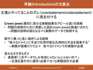 2018ⒸSeitaro Shinagawa AHC-lab NAIST
序論(Introduction)の注意点
主張とやってることのズレ（overstatement/understatement）
に気を付ける
Crown jewel（最初に見せる実験結果のアピール図）の誤解
• 問題の説明のために用意した図をcrown jewelと勘違いされた
→問題の説明の図もなるべく実際のデータで説明する
調子に乗った言い過ぎによる誤解
• “様々なドメインに手法で応用可能な汎用的な手法を提案する”
→実験が画像だけだと× 色々なドメインでの実験が必要
言わなさすぎもダメ
• 査読者「このデータでしか有効じゃないんじゃないの？」
→主張を通すのに適切（必要十分）な実験設計が必要
2018/6/11 45/65
 