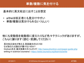 2018ⒸSeitaro Shinagawa AHC-lab NAIST
単数/複数に気を付ける
基本的に英文校正に出すことを想定
• a/theは校正者にも見分けやすい
• 単数/複数は見分けられない（らしい）
他にも受動態を能動態に変えたりなど色々テクニックがありますが、
こちらに譲ります（読む・受講してください）
英文校正会社が教える 英語論文のミス100
なぜあなたは論文が書けないのか?
Graham先生 論文執筆スタイルガイド: http://www.phontron.com/paper-guide.php
writing in science（coursera）: https://www.coursera.org/learn/sciwrite
2018/6/11 47/65
 