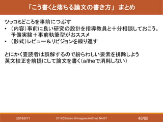 2018ⒸSeitaro Shinagawa AHC-lab NAIST
「こう書くと落ちる論文の書き方」 まとめ
ツッコミどころを事前につぶす
• （内容）事前に良い研究の設計を指導教員と十分相談しておこう。
予備実験＋事前執筆型がおススメ
• （形式）レビュー＆リビジョンを繰り返す
とにかく査読者は誤解するので紛らわしい要素を排除しよう
英文校正を前提にして論文を書く（a/theで消耗しない）
2018/6/11 48/65
 