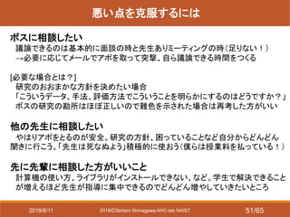 2018ⒸSeitaro Shinagawa AHC-lab NAIST
悪い点を克服するには
ボスに相談したい
議論できるのは基本的に面談の時と先生ありミーティングの時（足りない！）
→必要に応じてメールでアポを取って突撃、自ら議論できる時間をつくる
[必要な場合とは？]
研究のおおまかな方針を決めたい場合
「こういうデータ、手法、評価方法でこういうことを明らかにするのはどうですか？」
ボスの研究の勘所はほぼ正しいので難色を示された場合は再考した方がいい
他の先生に相談したい
やはりアポをとるのが安全。研究の方針、困っていることなど自分からどんどん
聞きに行こう。「先生は死なぬよう」積極的に使おう（僕らは授業料を払っている！）
先に先輩に相談した方がいいこと
計算機の使い方、ライブラリがインストールできない、など。学生で解決できること
が増えるほど先生が指導に集中できるのでどんどん増やしていきたいところ
2018/6/11 51/65
 