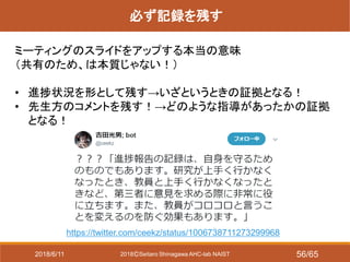 2018ⒸSeitaro Shinagawa AHC-lab NAIST
必ず記録を残す
ミーティングのスライドをアップする本当の意味
（共有のため、は本質じゃない！）
• 進捗状況を形として残す→いざというときの証拠となる！
• 先生方のコメントを残す！→どのような指導があったかの証拠
となる！
https://twitter.com/ceekz/status/1006738711273299968
2018/6/11 56/65
 