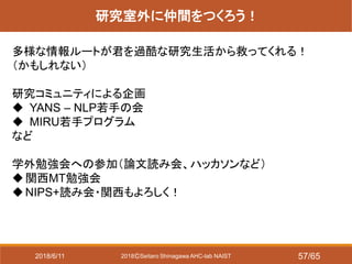 2018ⒸSeitaro Shinagawa AHC-lab NAIST
研究室外に仲間をつくろう！
多様な情報ルートが君を過酷な研究生活から救ってくれる！
（かもしれない）
研究コミュニティによる企画
 YANS – NLP若手の会
 MIRU若手プログラム
など
学外勉強会への参加（論文読み会、ハッカソンなど）
関西MT勉強会
NIPS+読み会・関西もよろしく！
2018/6/11 57/65
 