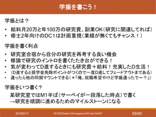 2018ⒸSeitaro Shinagawa AHC-lab NAIST
学振を書こう！
学振とは？
• 研究室合宿から自分の研究を再考する良い機会
• 修論で研究のイントロを書くたたき台ができる！
• 気が変わってD進するときにも研究費＋給料！充実したD生活！
• （D進すると奨学金免除ポイントがつくので一度D進してフェードアウトまである）
• 通ったら他の同期マウントできる（＊「俺、就職希望やけど学振通ったで～？」）
学振をいつ書く？
某研究室ではM1半ば（サーベイが一段落した時点）で書く
→研究を順調に進めるためのマイルストーンになる
学振を書く利点
• 給料月20万と年100万の研究費、副業OK（研究に関連してれば）
• 修士2年向けのDC１は計画重視（業績が無くてもチャンス！）
2018/6/11 59/65
 