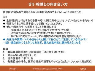 2018ⒸSeitaro Shinagawa AHC-lab NAIST
ゼミ・輪講との向き合い方
参加は必須なので避けられない（中村研のコアタイム）→どう付き合うか
ゼミ
 全部理解しようとするのを諦める（人間の集中力はせいぜい45分しかもたない）
 寝落ちするよりは話半分にでも聞いていた方がまし
 ゼミ一回当たり１つ質問することを目標にする
• 発表の不明点をスライドから探してアタリをつけておく
• メモ帳やslackなどにサマリを書いておくと質問しやすい
• 特にM1の間はチュートリアル期間なので頓珍漢な質問でも良い
 先生方の質問・コメントをちゃんと聞いておく（どこに注目しているのか？）
→近い視点を持てるようになるほど、論文を批判的に読めるようになる
輪講
1. 教科書の該当部分には事前に一通り目を通しておく
2. 分からない部分をリスト化
3. 当日発表者にぶつける
4. 発表担当の場合、計算の導出や演習もやっておくと良い（ツッコまれると死ぬ）
2018/6/11 61/65
 