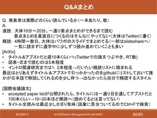 2018ⒸSeitaro Shinagawa AHC-lab NAIST
Q&Aまとめ
Q．発表者は実際どのくらい読んでいるか（一本あたり、数）
A.
速読： 大体10分～20分。一通り要点まとめができるまで読む
要点まとめを真面目につくるのはそんなにやってない（大体はTwitterに書く）
精読： 4時間～数日。大体はパワポのスライドでまとめてる（一部はslideshareへ）
一気に読まずに通学中に少しずつ読み進めていくことも多い
[ArXiv]
• タイトル&アブストだと週10本くらい≒(Twitterでの論文つぶやき、RT数)
• 図表・式まで読むのは5本程度
• イントロ関連研究までは1，2本程度→だいたい精読リストに積まれる
最近はとりあえずタイトル＆アブストで引っかかったのをgithubにリストしておいて誰
かが日本語で解説してくれるのを少し待つ→出なかったら自分で精読するスタイル
[国際会議論文]
• accepted paper listが公開されたら、タイトルには一通り目を通してアブストだと
100本くらい→10~20本ほど精読へ（読めてるとは言ってない）
• タイトル全読みは最近少しさぼり気味（語彙に見当ついてるのでCtrl+Fで検索）
2018/6/11 65/65
 