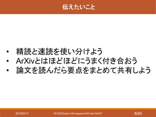 2018ⒸSeitaro Shinagawa AHC-lab NAIST
伝えたいこと
• 精読と速読を使い分けよう
• ArXivとはほどほどにうまく付き合おう
• 論文を読んだら要点をまとめて共有しよう
2018/6/11 8/65
 