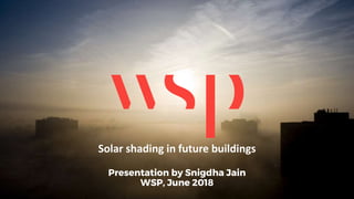 Solar shading in future buildings
Presentation by Snigdha Jain
WSP, June 2018
 