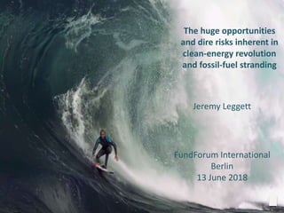 The huge opportunities
and dire risks inherent in
clean-energy revolution
and fossil-fuel stranding
Jeremy Leggett
FundForum International
Berlin
13 June 2018
 
