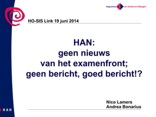 HAN:
geen nieuws
van het examenfront;
geen bericht, goed bericht!?
HO-SIS Link 19 juni 2014
Nico Lamers
Andrea Bonarius
 