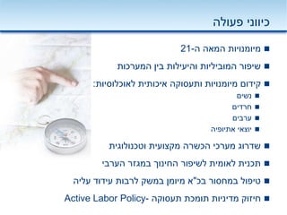 ‫פעולה‬ ‫כיווני‬
‫ה‬ ‫המאה‬ ‫מיומנויות‬-21
‫המערכות‬ ‫בין‬ ‫והיעילות‬ ‫המוביליות‬ ‫שיפור‬
‫לאוכלוסיות‬ ‫איכותית‬ ‫ותעסוקה‬ ‫מיומנויות‬ ‫קידום‬:
‫נשים‬
‫חרדים‬
‫ערבים‬
‫אתיופיה‬ ‫יוצאי‬
‫וטכנולוגית‬ ‫מקצועית‬ ‫הכשרה‬ ‫מערכי‬ ‫שדרוג‬
‫הערבי‬ ‫במגזר‬ ‫החינוך‬ ‫לשיפור‬ ‫לאומית‬ ‫תכנית‬
‫בכ‬ ‫במחסור‬ ‫טיפול‬"‫עליה‬ ‫עידוד‬ ‫לרבות‬ ‫במשק‬ ‫מיומן‬ ‫א‬
‫תעסוקה‬ ‫תומכת‬ ‫מדיניות‬ ‫חיזוק‬-Active Labor Policy
 
