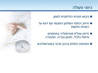 ‫פעולה‬ ‫כיווני‬
‫לצפון‬ ‫הוליסטית‬ ‫תכנית‬ ‫גיבוש‬
‫על‬ ‫דגש‬ ‫עם‬ ‫המקומי‬ ‫השלטון‬ ‫יכולות‬ ‫חיזוק‬
‫חלשות‬ ‫רשויות‬
‫שת‬ ‫חיזוק‬"‫פ‬‫מטרופוליני‬‫בתחומים‬:
‫כלכלי‬ ‫פיתוח‬,‫ובנייה‬ ‫תכנון‬,‫תחבורה‬
‫פרטי‬ ‫ברכב‬ ‫התלות‬ ‫הפחתת‬‫במטרופולינים‬
 