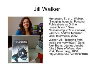 Jill Walker
Mortensen, T., et J. Walker.
“Blogging thoughts: Personal
Publications as Online
research tool.” Dans
Researching ICTs in Context,
249-279. Andrew Morrison.
Oslo: Intermedia, 2002.
Walker, Jill. “Blogging from
inside the ivory tower.” Dans
Axel Bruns, Joanne Jacobs
(dirs.) Uses of blogs. New
York: Peter Lang, 2006.
http://hdl.handle.net/1956/1846
 